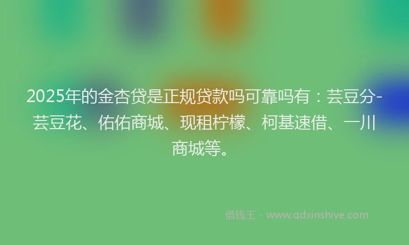 2025年的金杏贷是正规贷款吗可靠吗有：芸豆分-芸豆花、佑佑商城、现租柠檬、柯基速借、一川商城等。