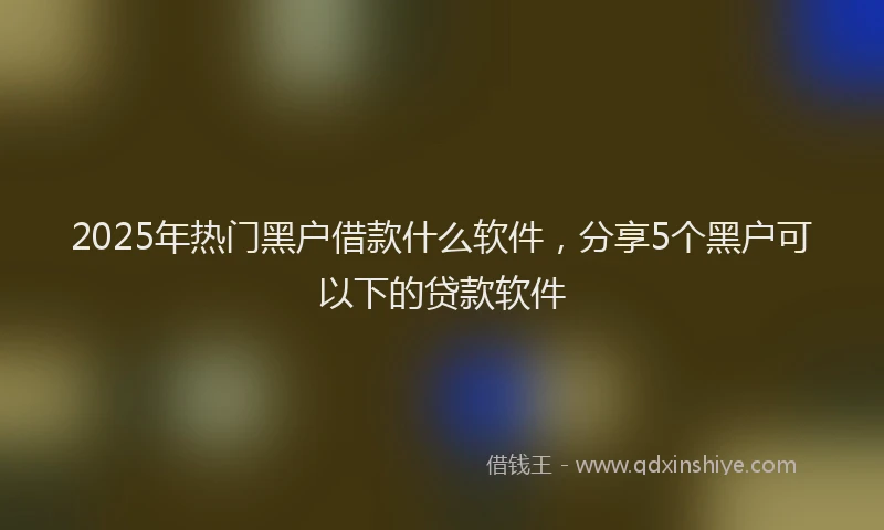 2025年热门黑户借款什么软件，分享5个黑户可以下的贷款软件
