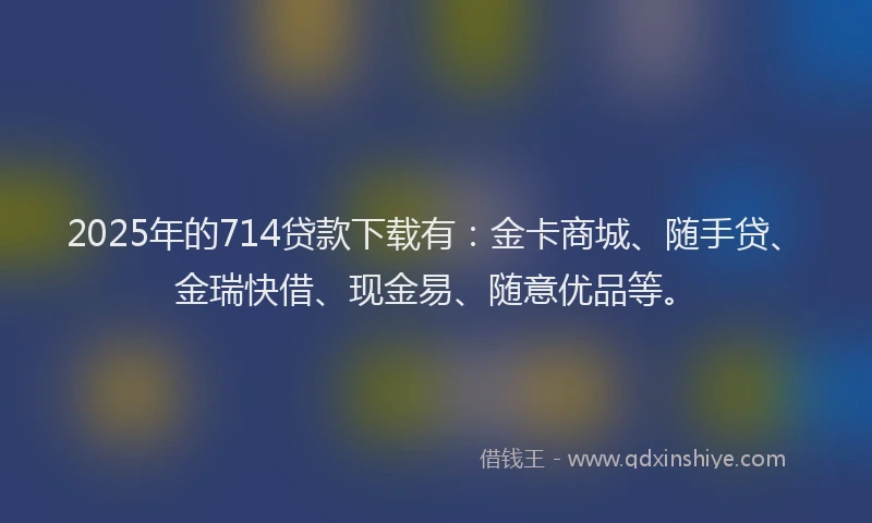 2025年的714贷款下载有：金卡商城、随手贷、金瑞快借、现金易、随意优品等。