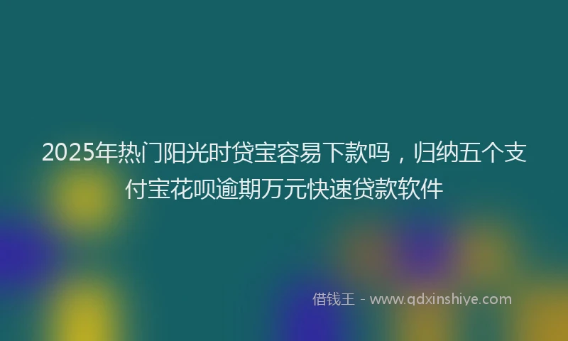 2025年热门阳光时贷宝容易下款吗，归纳五个支付宝花呗逾期万元快速贷款软件