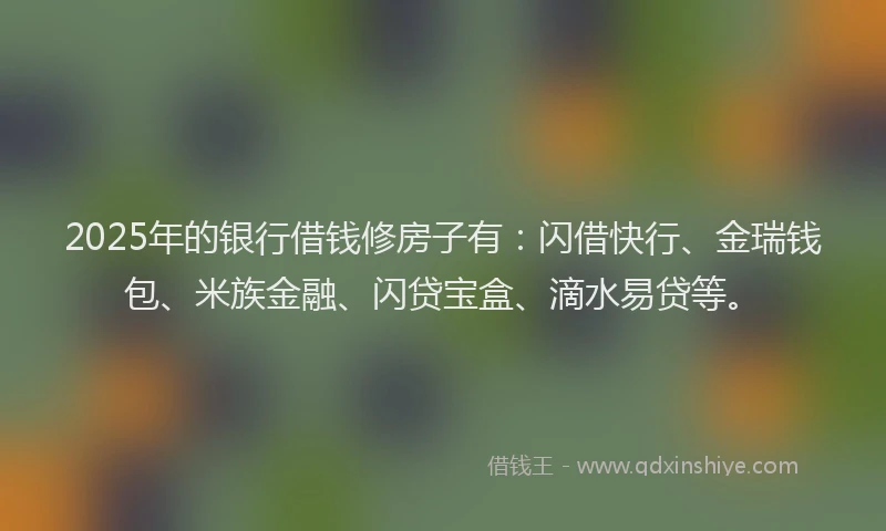 2025年的银行借钱修房子有：闪借快行、金瑞钱包、米族金融、闪贷宝盒、滴水易贷等。
