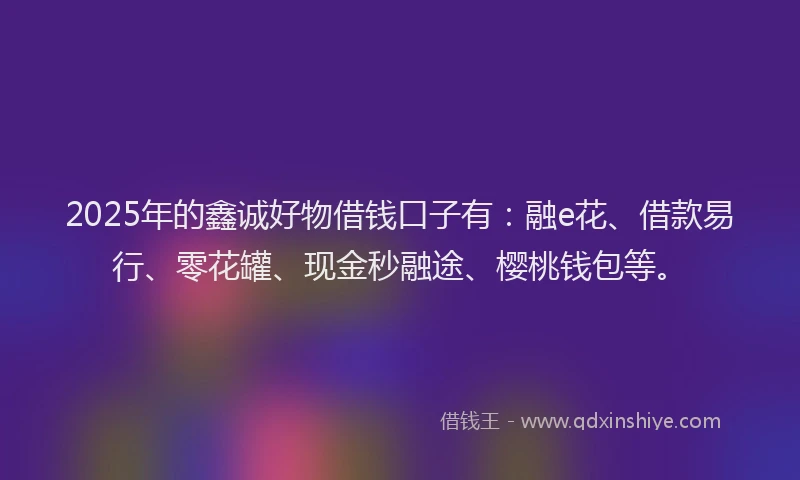 2025年的鑫诚好物借钱口子有：融e花、借款易行、零花罐、现金秒融途、樱桃钱包等。