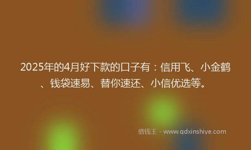2025年的4月好下款的口子有：信用飞、小金鹤、钱袋速易、替你速还、小信优选等。