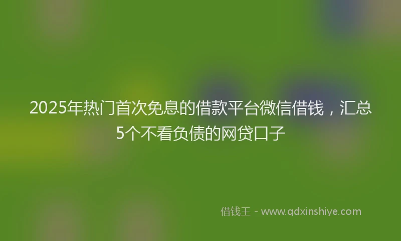 2025年热门首次免息的借款平台微信借钱，汇总5个不看负债的网贷口子
