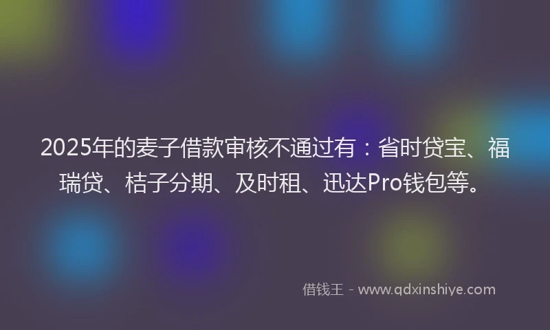 2025年的麦子借款审核不通过有：省时贷宝、福瑞贷、桔子分期、及时租、迅达Pro钱包等。