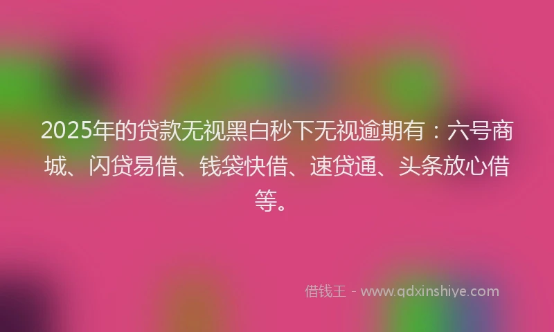 2025年的贷款无视黑白秒下无视逾期有：六号商城、闪贷易借、钱袋快借、速贷通、头条放心借等。