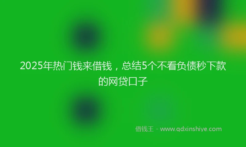 2025年热门钱来借钱，总结5个不看负债秒下款的网贷口子