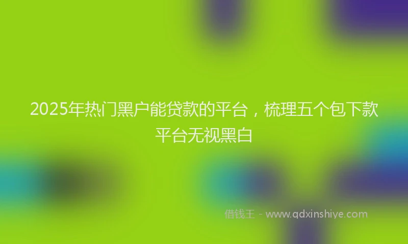 2025年热门黑户能贷款的平台，梳理五个包下款平台无视黑白