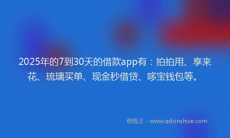 2025年的7到30天的借款app有：拍拍用、享来花、琉璃买单、现金秒借贷、哆宝钱包等。
