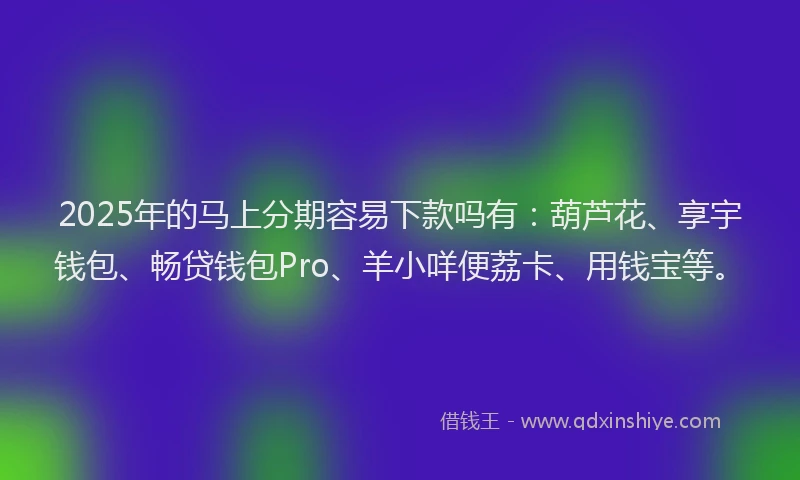 2025年的马上分期容易下款吗有：葫芦花、享宇钱包、畅贷钱包Pro、羊小咩便荔卡、用钱宝等。