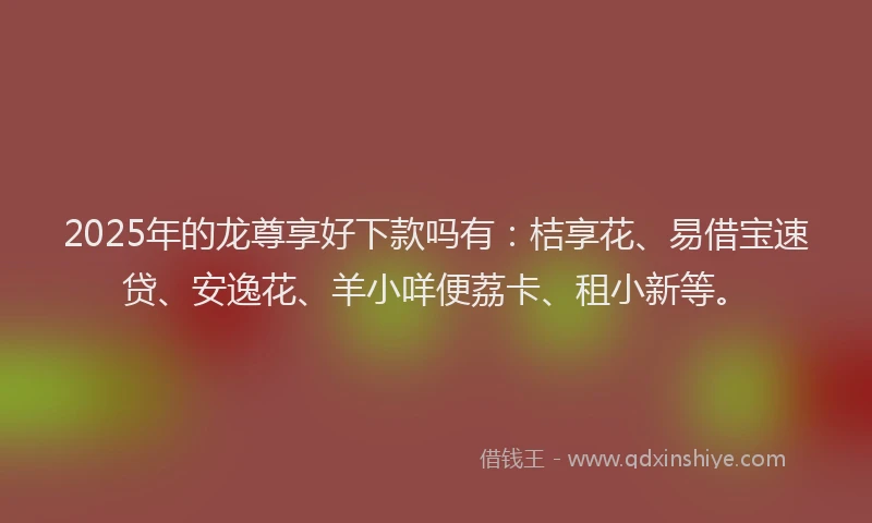 2025年的龙尊享好下款吗有：桔享花、易借宝速贷、安逸花、羊小咩便荔卡、租小新等。