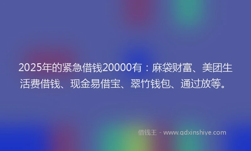 2025年的紧急借钱20000有：麻袋财富、美团生活费借钱、现金易借宝、翠竹钱包、通过放等。