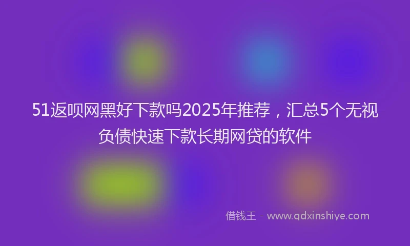 51返呗网黑好下款吗2025年推荐，汇总5个无视负债快速下款长期网贷的软件