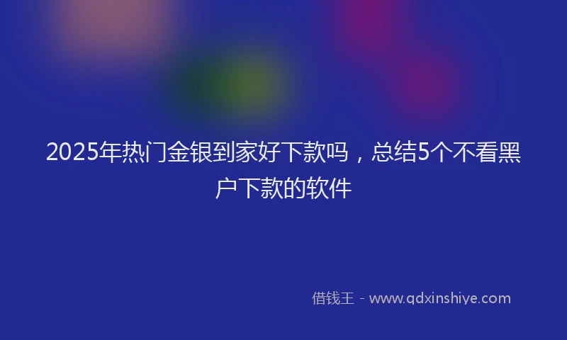 2025年热门金银到家好下款吗，总结5个不看黑户下款的软件