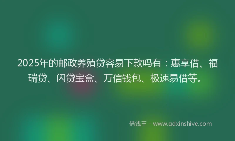 2025年的邮政养殖贷容易下款吗有：惠享借、福瑞贷、闪贷宝盒、万信钱包、极速易借等。