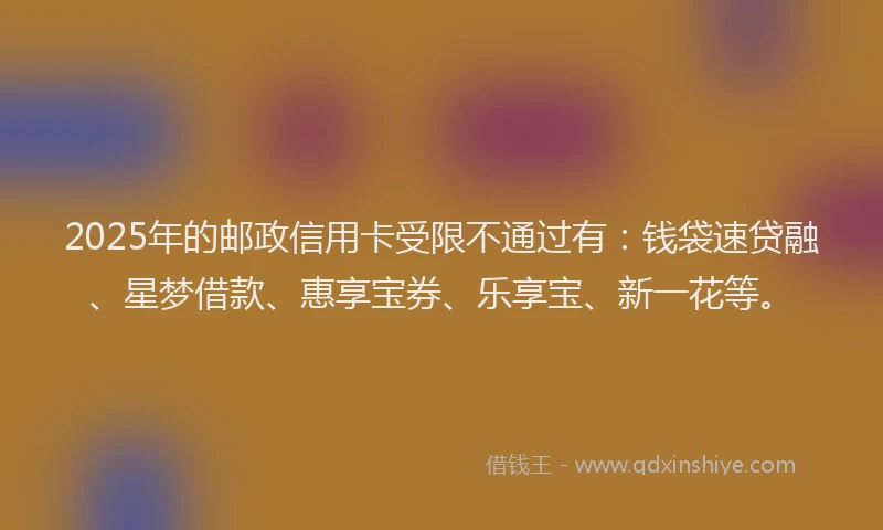 2025年的邮政信用卡受限不通过有：钱袋速贷融、星梦借款、惠享宝券、乐享宝、新一花等。