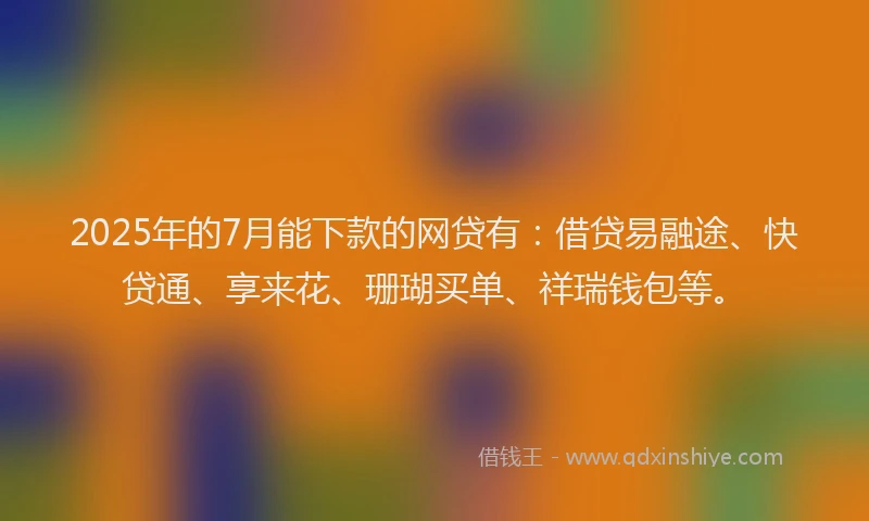 2025年的7月能下款的网贷有：借贷易融途、快贷通、享来花、珊瑚买单、祥瑞钱包等。