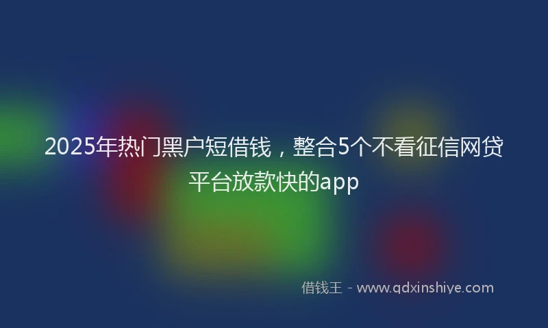 2025年热门黑户短借钱，整合5个不看征信网贷平台放款快的app