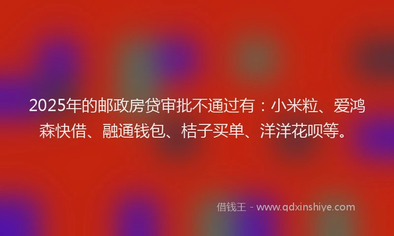 2025年的邮政房贷审批不通过有：小米粒、爱鸿森快借、融通钱包、桔子买单、洋洋花呗等。