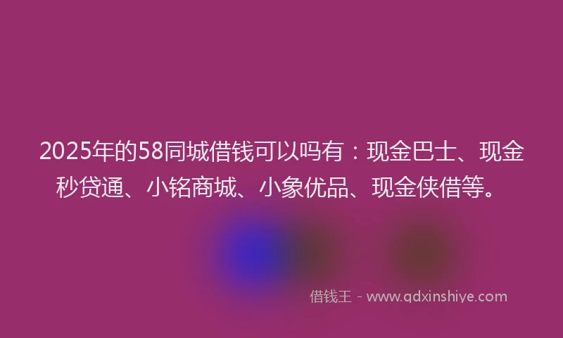 2025年的58同城借钱可以吗有：现金巴士、现金秒贷通、小铭商城、小象优品、现金侠借等。