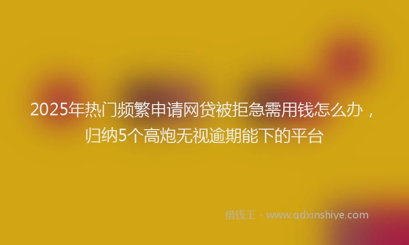 2025年热门频繁申请网贷被拒急需用钱怎么办，归纳5个高炮无视逾期能下的平台