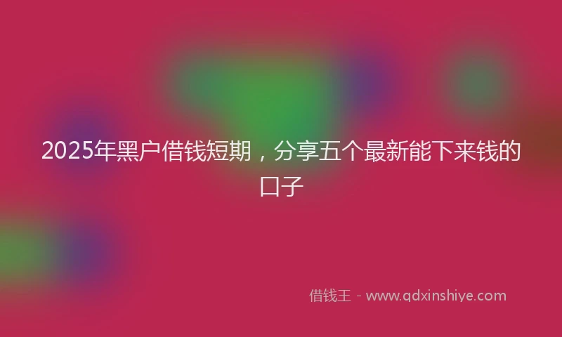 2025年黑户借钱短期，分享五个最新能下来钱的口子