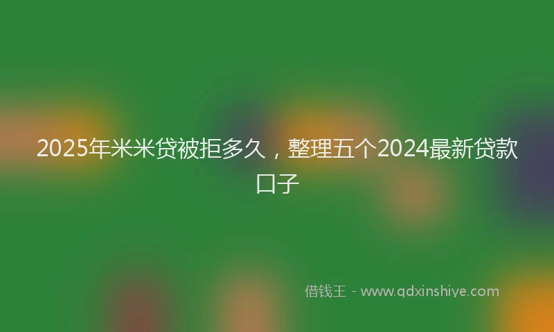 2025年米米贷被拒多久，整理五个2024最新贷款口子