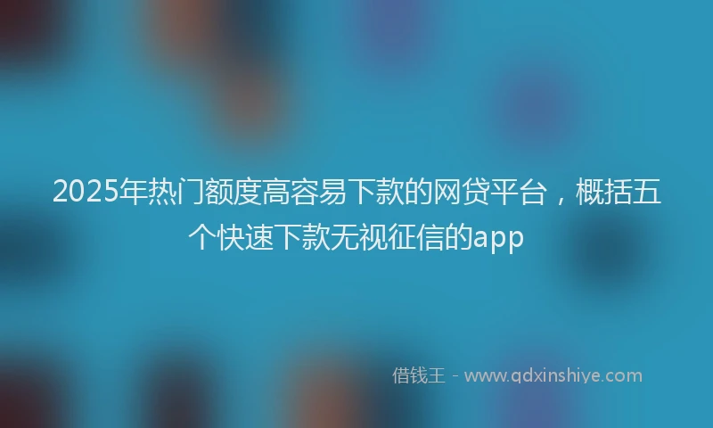 2025年热门额度高容易下款的网贷平台，概括五个快速下款无视征信的app