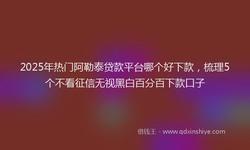 2025年热门阿勒泰贷款平台哪个好下款,梳理5个不看征信无视黑白百分百下款口子