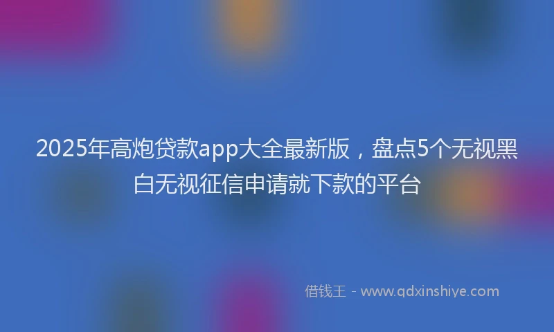 2025年高炮贷款app大全最新版，盘点5个无视黑白无视征信申请就下款的平台