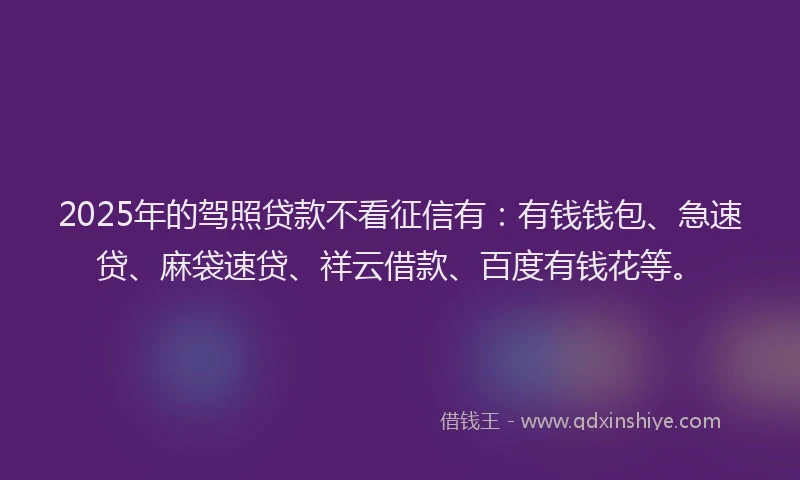 2025年的驾照贷款不看征信有：有钱钱包、急速贷、麻袋速贷、祥云借款、百度有钱花等。