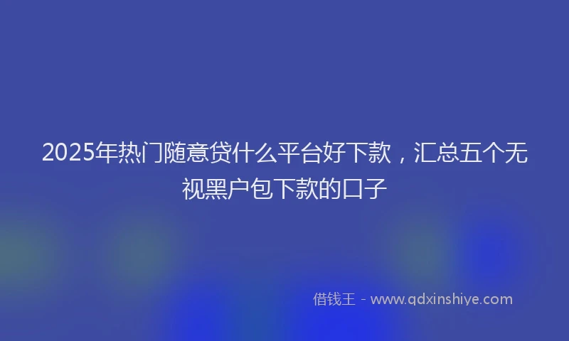 2025年热门随意贷什么平台好下款，汇总五个无视黑户包下款的口子