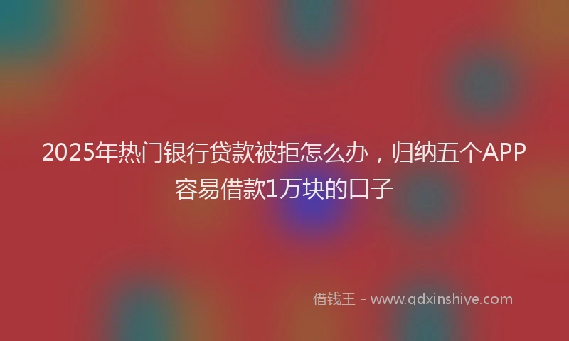 2025年热门银行贷款被拒怎么办，归纳五个APP容易借款1万块的口子