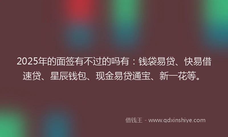 2025年的面签有不过的吗有：钱袋易贷、快易借速贷、星辰钱包、现金易贷通宝、新一花等。