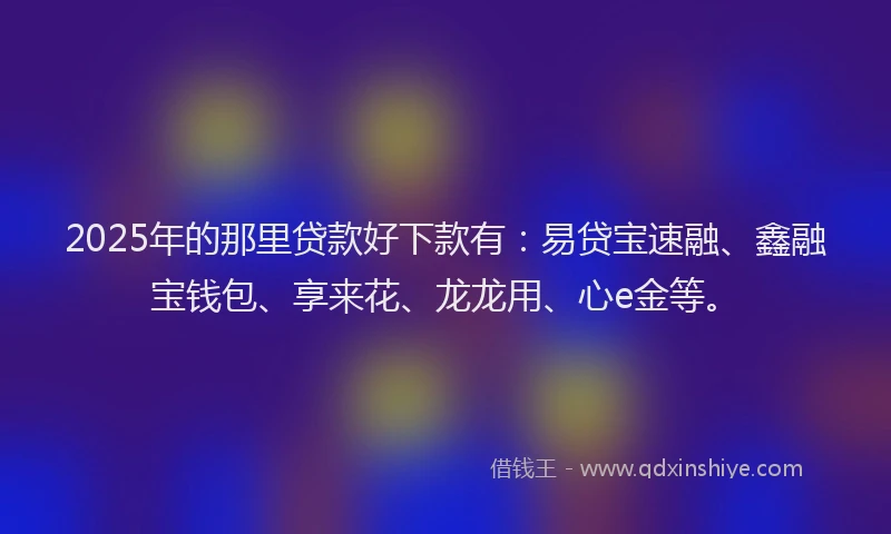 2025年的那里贷款好下款有：易贷宝速融、鑫融宝钱包、享来花、龙龙用、心e金等。