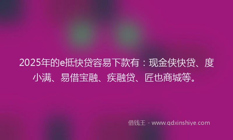 2025年的e抵快贷容易下款有：现金侠快贷、度小满、易借宝融、疾融贷、匠也商城等。