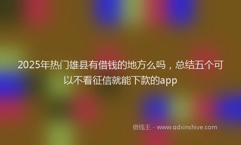 2025年热门雄县有借钱的地方么吗，总结五个可以不看征信就能下款的app