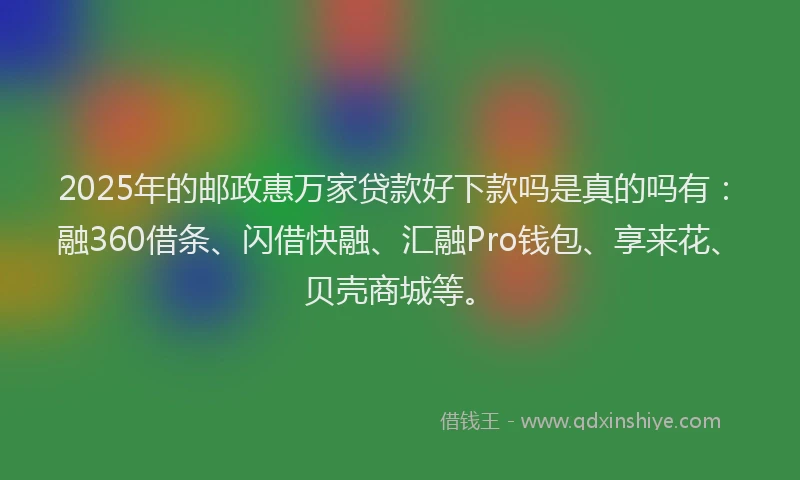 2025年的邮政惠万家贷款好下款吗是真的吗有：融360借条、闪借快融、汇融Pro钱包、享来花、贝壳商城等。
