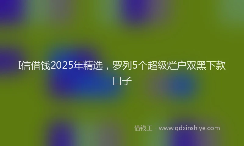 I信借钱2025年精选，罗列5个超级烂户双黑下款口子