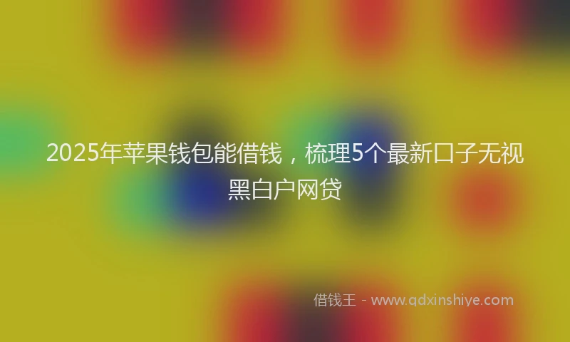 2025年苹果钱包能借钱，梳理5个最新口子无视黑白户网贷