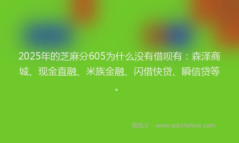 2025年的芝麻分605为什么没有借呗有：森泽商城、现金直融、米族金融、闪借快贷、瞬信贷等。