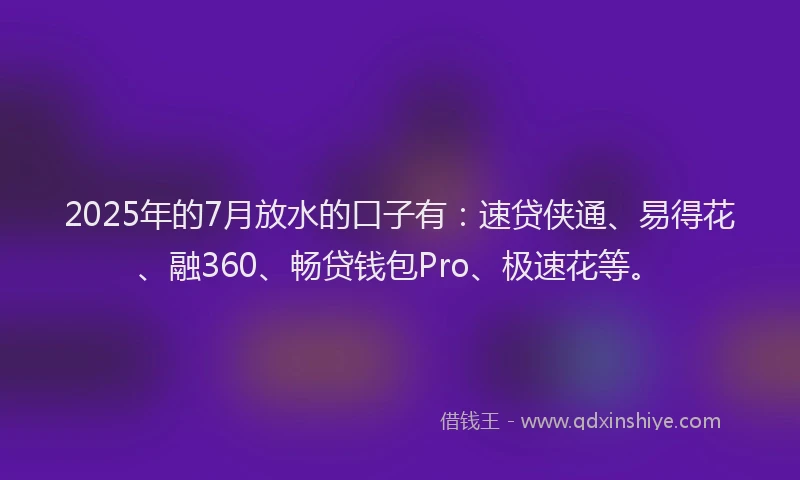 2025年的7月放水的口子有：速贷侠通、易得花、融360、畅贷钱包Pro、极速花等。