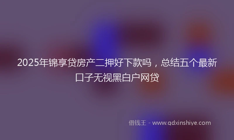 2025年锦享贷房产二押好下款吗，总结五个最新口子无视黑白户网贷