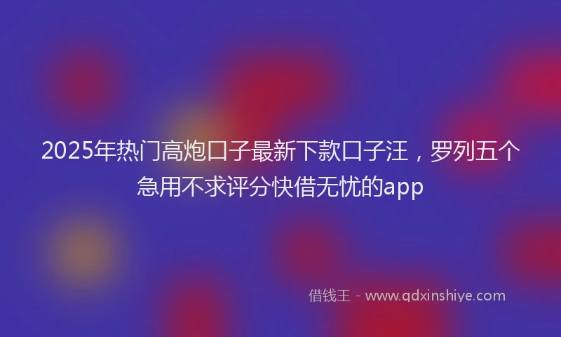 2025年热门高炮口子最新下款口子汪，罗列五个急用不求评分快借无忧的app