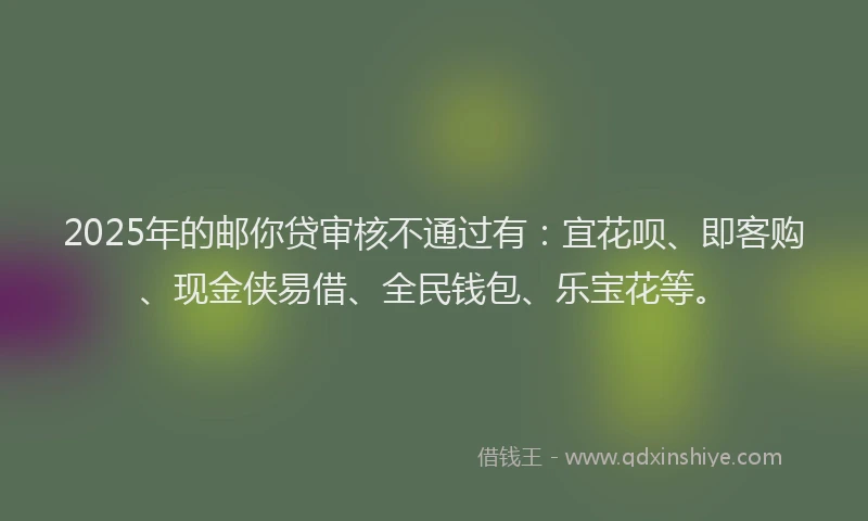 2025年的邮你贷审核不通过有：宜花呗、即客购、现金侠易借、全民钱包、乐宝花等。
