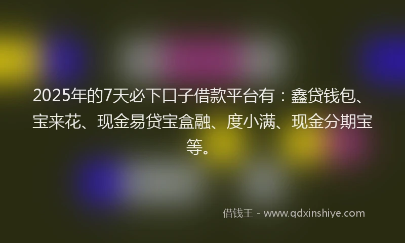 2025年的7天必下口子借款平台有：鑫贷钱包、宝来花、现金易贷宝盒融、度小满、现金分期宝等。