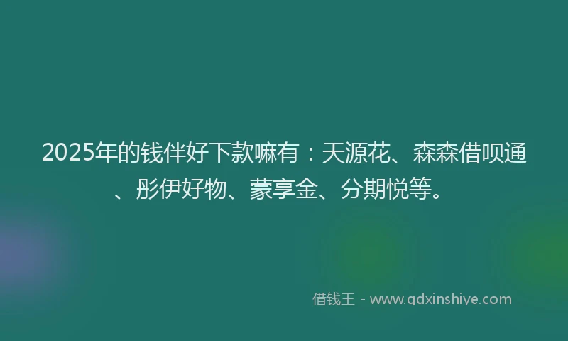 2025年的钱伴好下款嘛有：天源花、森森借呗通、彤伊好物、蒙享金、分期悦等。