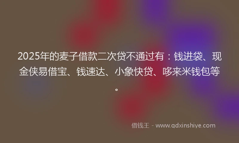 2025年的麦子借款二次贷不通过有：钱进袋、现金侠易借宝、钱速达、小象快贷、哆来米钱包等。