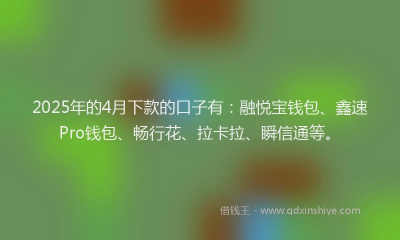 2025年的4月下款的口子有：融悦宝钱包、鑫速Pro钱包、畅行花、拉卡拉、瞬信通等。