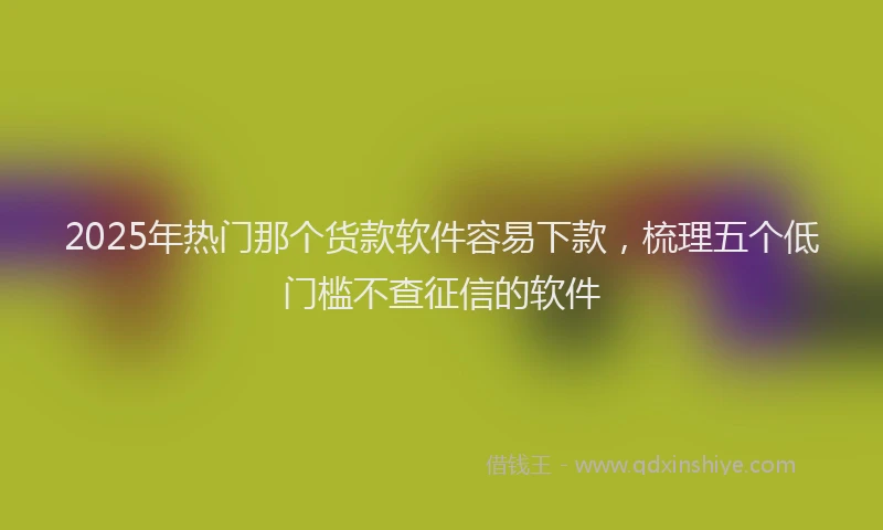 2025年热门那个货款软件容易下款，梳理五个低门槛不查征信的软件